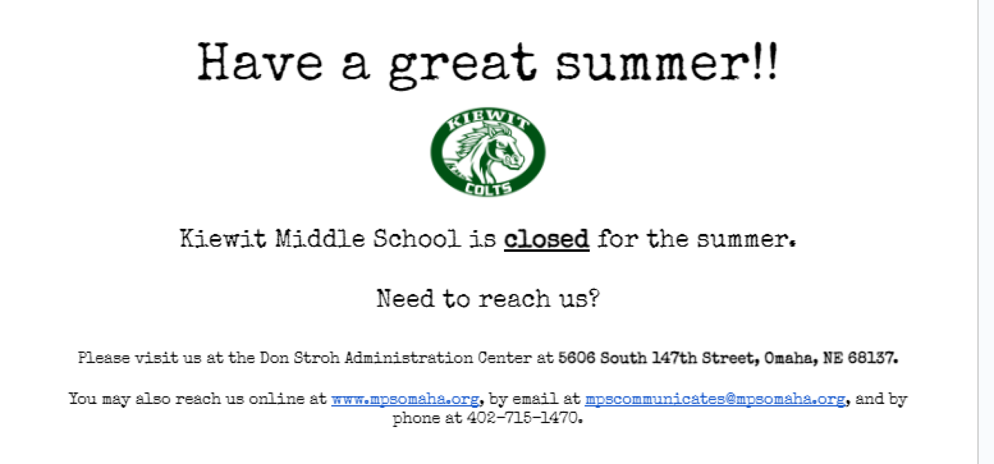 Have a great summer!!   Kiewit Middle School is closed for the summer.  Need to reach us?  Please visit us at the Don Stroh Administration Center at 5606 South 147th Street, Omaha, NE 68137.  You may also reach us online at www.mpsomaha.org, by email at mpscommunicates@mpsomaha.org, and by phone at 402-715-1470.